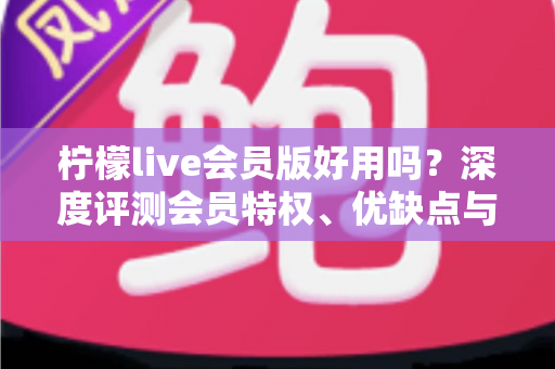 柠檬live会员版好用吗？深度评测会员特权、优缺点与开通前的必读指南