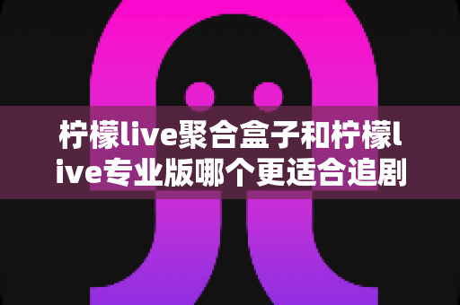 柠檬live聚合盒子和柠檬live专业版哪个更适合追剧?追剧党必看的深度对比与选购全指南 柠檬live聚合盒子和柠檬live专业版哪个更适合追剧?追剧党必看的深度对比与选购全指南
