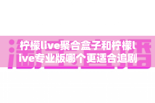 柠檬live聚合盒子和柠檬live专业版哪个更适合追剧?追剧党必看的深度对比与选购全指南 柠檬live聚合盒子和柠檬live专业版哪个更适合追剧?追剧党必看的深度对比与选购全指南