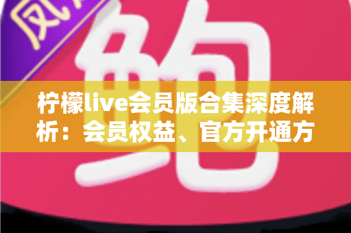 柠檬live会员版合集深度解析：会员权益、官方开通方式与安全避坑指南
