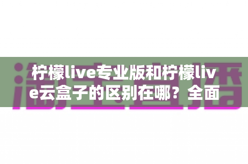 柠檬live专业版和柠檬live云盒子的区别在哪？全面解析两大直播方案差异，助你精准选购不踩坑