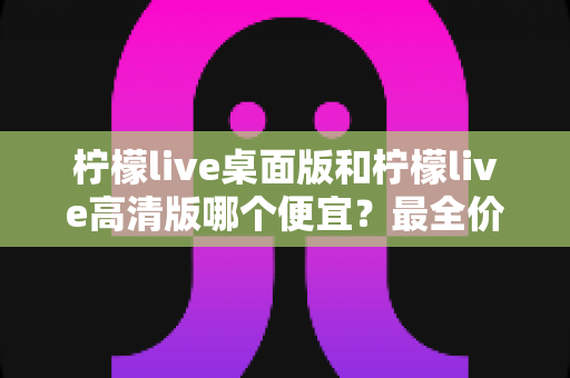 柠檬live桌面版和柠檬live高清版哪个便宜？最全价格对比与省钱选购指南