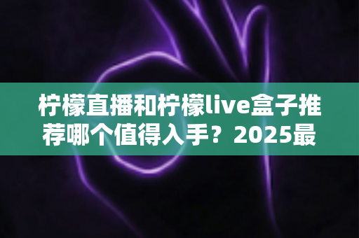 柠檬直播和柠檬live盒子推荐哪个值得入手？2025最新选购对比指南帮你一次搞懂