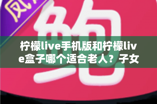 柠檬live手机版和柠檬live盒子哪个适合老人？子女必看的全面对比与选购指南