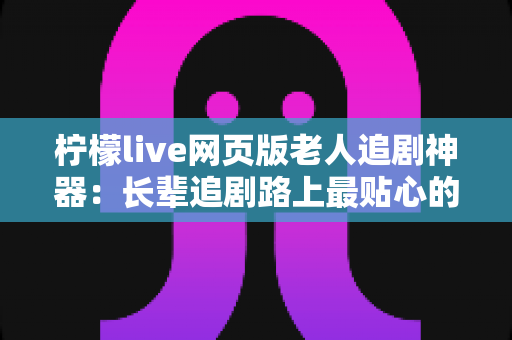 柠檬live网页版老人追剧神器：长辈追剧路上最贴心的观影伴侣
