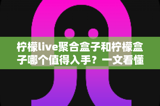 柠檬live聚合盒子和柠檬盒子哪个值得入手？一文看懂选购核心差异与真实建议