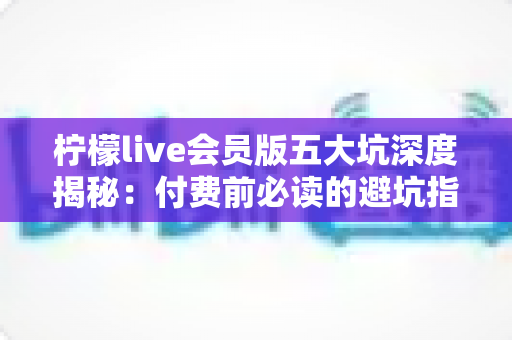 柠檬live会员版五大坑深度揭秘:付费前必读的避坑指南,帮你省下每一分冤枉钱 柠檬live会员版五大坑深度揭秘:付费前必读的避坑指南,帮你省下每一分冤枉钱