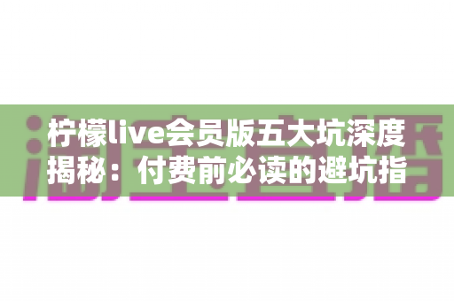 柠檬live会员版五大坑深度揭秘：付费前必读的避坑指南，帮你省下每一分冤枉钱