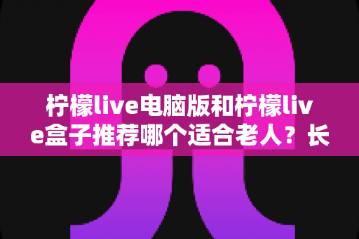 柠檬live电脑版和柠檬live盒子推荐哪个适合老人？长辈居家观影设备选购全攻略