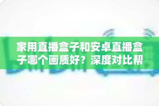 家用直播盒子和安卓直播盒子哪个画质好？深度对比帮你选对不选贵