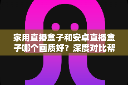 家用直播盒子和安卓直播盒子哪个画质好？深度对比帮你选对不选贵