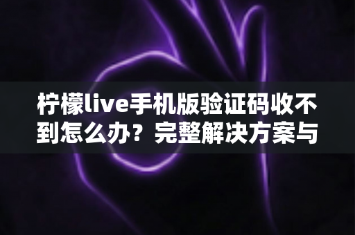 柠檬live手机版验证码收不到怎么办？完整解决方案与避坑指南全解析