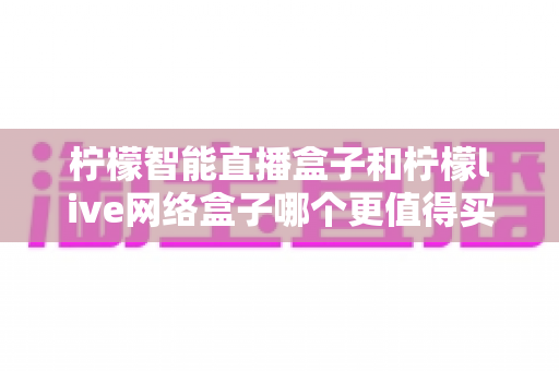 柠檬智能直播盒子和柠檬live网络盒子哪个更值得买?2025年最全对比评测与避坑选购指南 柠檬智能直播盒子和柠檬live网络盒子哪个更值得买?2025年最全对比评测与避坑选购指南