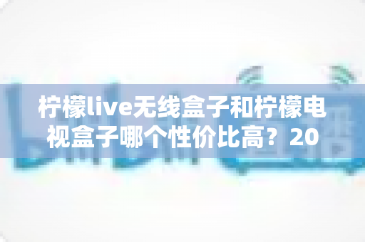 柠檬live无线盒子和柠檬电视盒子哪个性价比高?2025年最全选购对比指南帮你避坑 柠檬live无线盒子和柠檬电视盒子哪个性价比高?2025年最全选购对比指南帮你避坑