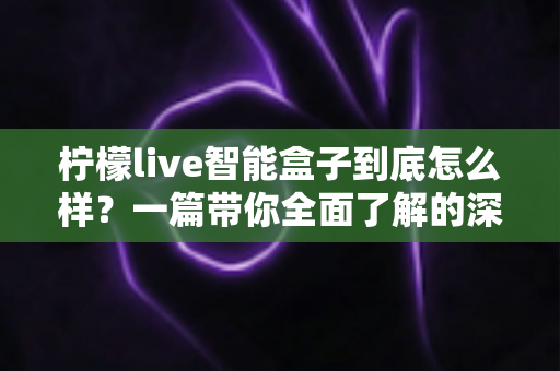 柠檬live智能盒子到底怎么样？一篇带你全面了解的深度评测指南