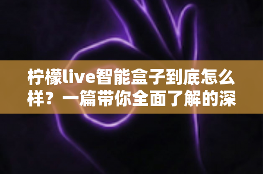 柠檬live智能盒子到底怎么样？一篇带你全面了解的深度评测指南