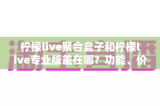 柠檬live聚合盒子和柠檬live专业版差在哪？功能、价格与适用人群全维度对比指南