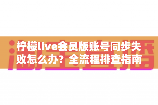 柠檬live会员版账号同步失败怎么办?全流程排查指南与实用解决技巧,助你快速恢复会员权益 柠檬live会员版账号同步失败怎么办?全流程排查指南与实用解决技巧,助你快速恢复会员权益