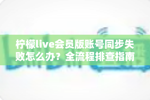 柠檬live会员版账号同步失败怎么办?全流程排查指南与实用解决技巧,助你快速恢复会员权益 柠檬live会员版账号同步失败怎么办?全流程排查指南与实用解决技巧,助你快速恢复会员权益