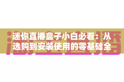 迷你直播盒子小白必看:从选购到安装使用的零基础全攻略 迷你直播盒子小白必看:从选购到安装使用的零基础全攻略