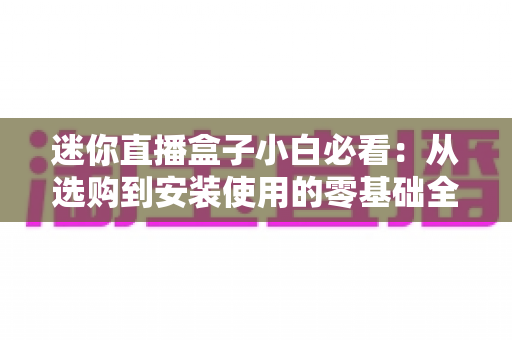 迷你直播盒子小白必看：从选购到安装使用的零基础全攻略
