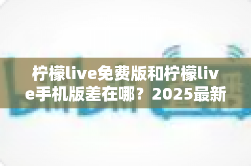 柠檬live免费版和柠檬live手机版差在哪？2025最新版本区别全解析与选择指南