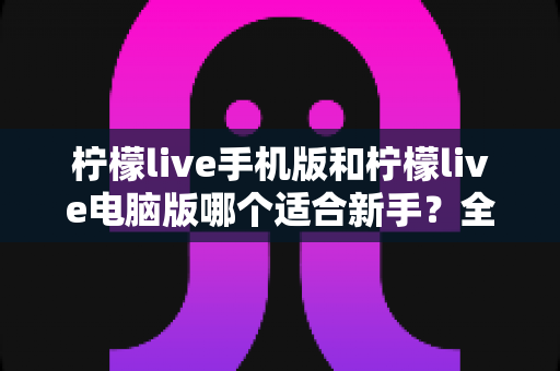 柠檬live手机版和柠檬live电脑版哪个适合新手？全方位对比评测与入门选择指南
