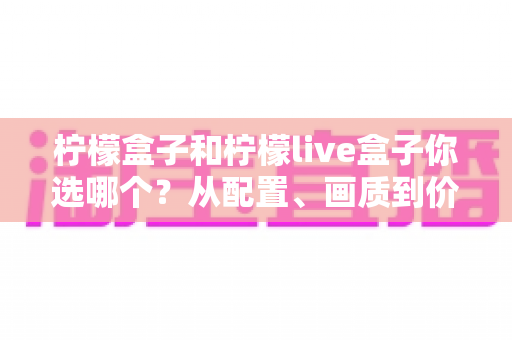 柠檬盒子和柠檬live盒子你选哪个？从配置、画质到价格的全维度深度对比与选购指南