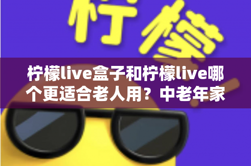 柠檬live盒子和柠檬live哪个更适合老人用？中老年家庭电视观影方案全面对比指南