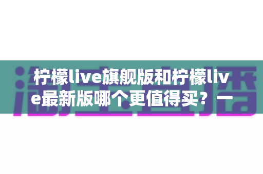 柠檬live旗舰版和柠檬live最新版哪个更值得买?一文读懂两大版本差异与选购指南 柠檬live旗舰版和柠檬live最新版哪个更值得买?一文读懂两大版本差异与选购指南