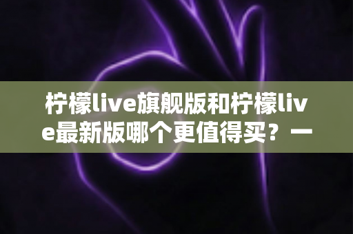 柠檬live旗舰版和柠檬live最新版哪个更值得买?一文读懂两大版本差异与选购指南 柠檬live旗舰版和柠檬live最新版哪个更值得买?一文读懂两大版本差异与选购指南