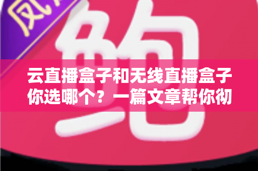 云直播盒子和无线直播盒子你选哪个？一篇文章帮你彻底搞懂区别与选购策略