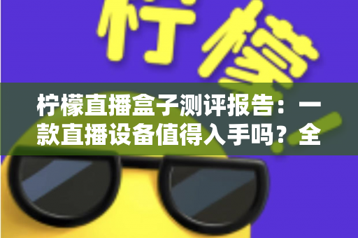 柠檬直播盒子测评报告:一款直播设备值得入手吗?全面解析真实使用体验与购买价值 柠檬直播盒子测评报告:一款直播设备值得入手吗?全面解析真实使用体验与购买价值