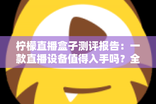 柠檬直播盒子测评报告:一款直播设备值得入手吗?全面解析真实使用体验与购买价值 柠檬直播盒子测评报告:一款直播设备值得入手吗?全面解析真实使用体验与购买价值