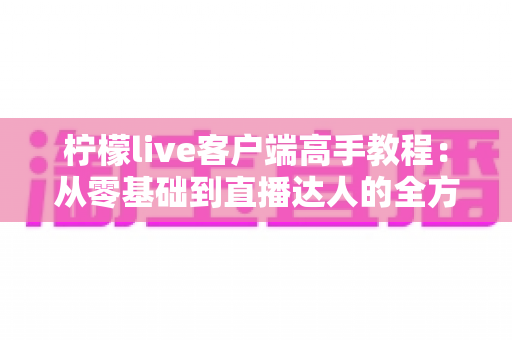 柠檬live客户端高手教程:从零基础到直播达人的全方位实战指南 柠檬live客户端高手教程:从零基础到直播达人的全方位实战指南