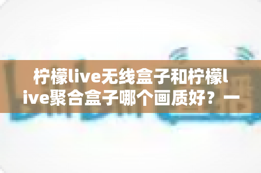 柠檬live无线盒子和柠檬live聚合盒子哪个画质好？一份看懂画质差异的深度选购指南