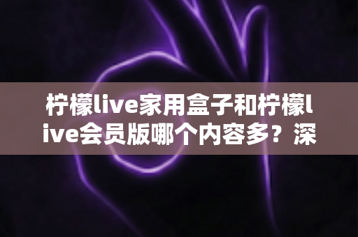 柠檬live家用盒子和柠檬live会员版哪个内容多？深度对比解析助你选对版本
