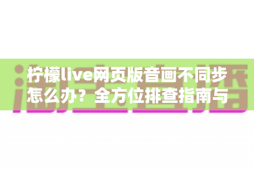 柠檬live网页版音画不同步怎么办?全方位排查指南与实用解决方案一网打尽 柠檬live网页版音画不同步怎么办?全方位排查指南与实用解决方案一网打尽