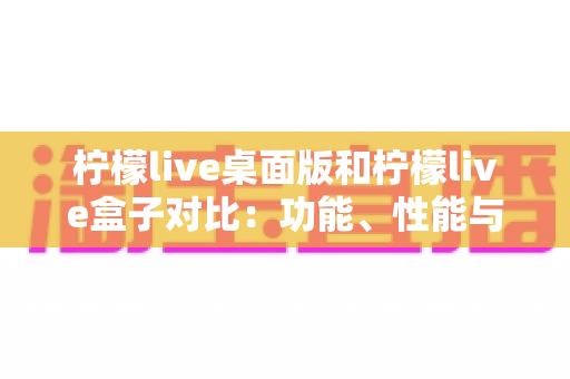 柠檬live桌面版和柠檬live盒子对比：功能、性能与选购全指南，帮你找到最适合的直播方案