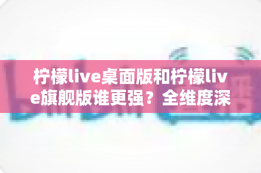 柠檬live桌面版和柠檬live旗舰版谁更强?全维度深度对比评测,看完再选不踩坑 柠檬live桌面版和柠檬live旗舰版谁更强?全维度深度对比评测,看完再选不踩坑
