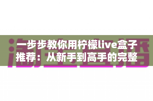 一步步教你用柠檬live盒子推荐:从新手到高手的完整使用指南与实用技巧 一步步教你用柠檬live盒子推荐:从新手到高手的完整使用指南与实用技巧