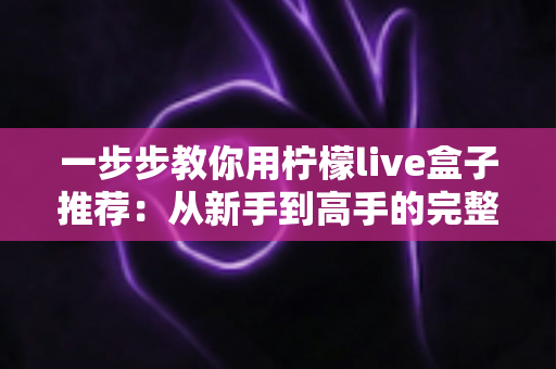 一步步教你用柠檬live盒子推荐:从新手到高手的完整使用指南与实用技巧 一步步教你用柠檬live盒子推荐:从新手到高手的完整使用指南与实用技巧