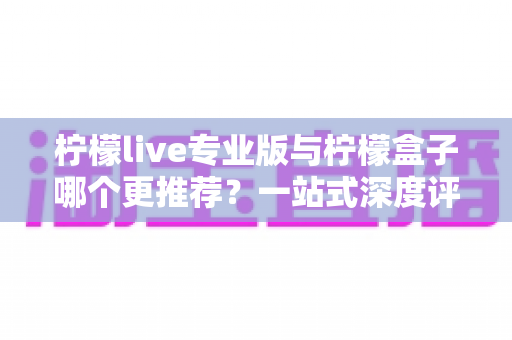 柠檬live专业版与柠檬盒子哪个更推荐？一站式深度评测帮你做出正确选择