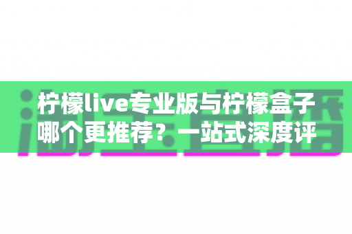 柠檬live专业版与柠檬盒子哪个更推荐？一站式深度评测帮你做出正确选择