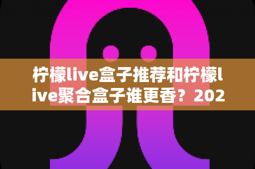 柠檬live盒子推荐和柠檬live聚合盒子谁更香？2025最新选购攻略帮你一次搞懂