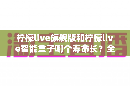 柠檬live旗舰版和柠檬live智能盒子哪个寿命长？全面深度对比解析，帮你选出更耐用的家庭影音设备