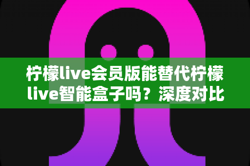 柠檬live会员版能替代柠檬live智能盒子吗?深度对比分析帮你做出最佳选择 柠檬live会员版能替代柠檬live智能盒子吗?深度对比分析帮你做出最佳选择