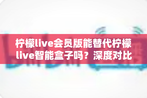 柠檬live会员版能替代柠檬live智能盒子吗?深度对比分析帮你做出最佳选择 柠檬live会员版能替代柠檬live智能盒子吗?深度对比分析帮你做出最佳选择