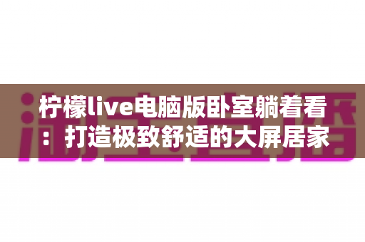 柠檬live电脑版卧室躺着看：打造极致舒适的大屏居家追播体验指南