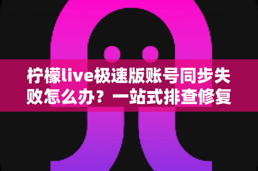 柠檬live极速版账号同步失败怎么办？一站式排查修复指南，快速恢复账号数据同步